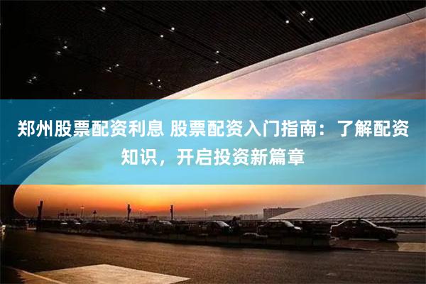 郑州股票配资利息 股票配资入门指南：了解配资知识，开启投资新篇章