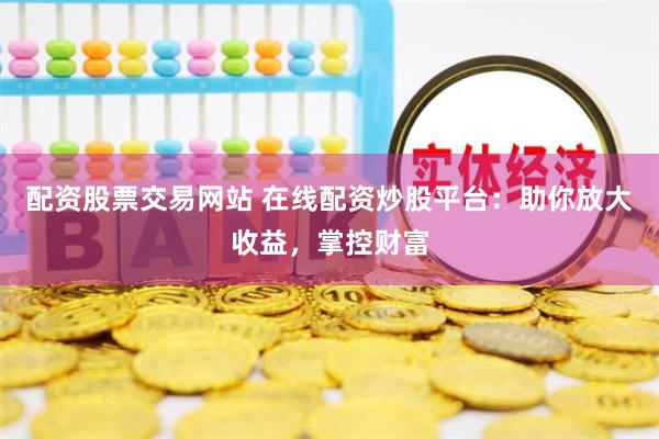 配资股票交易网站 在线配资炒股平台：助你放大收益，掌控财富