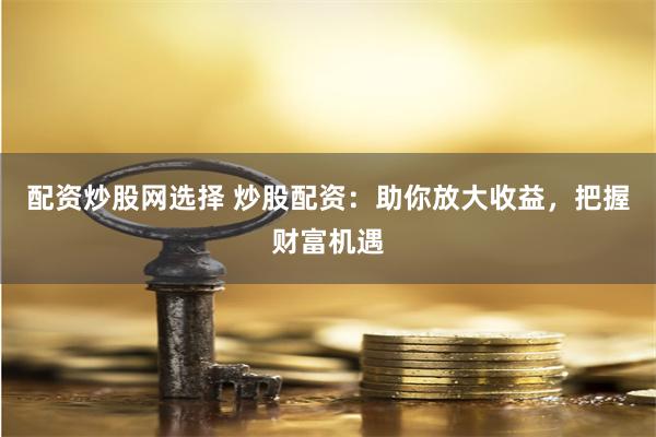 配资炒股网选择 炒股配资：助你放大收益，把握财富机遇