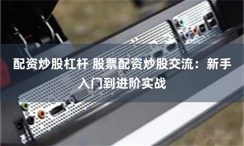 配资炒股杠杆 股票配资炒股交流：新手入门到进阶实战