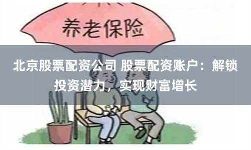 北京股票配资公司 股票配资账户：解锁投资潜力，实现财富增长