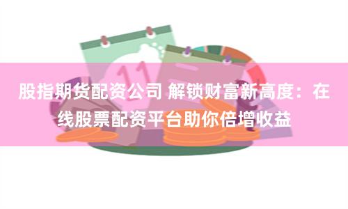 股指期货配资公司 解锁财富新高度：在线股票配资平台助你倍增收益