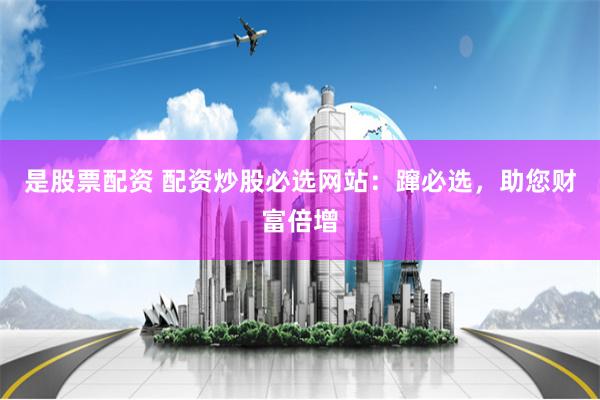 是股票配资 配资炒股必选网站：蹿必选，助您财富倍增