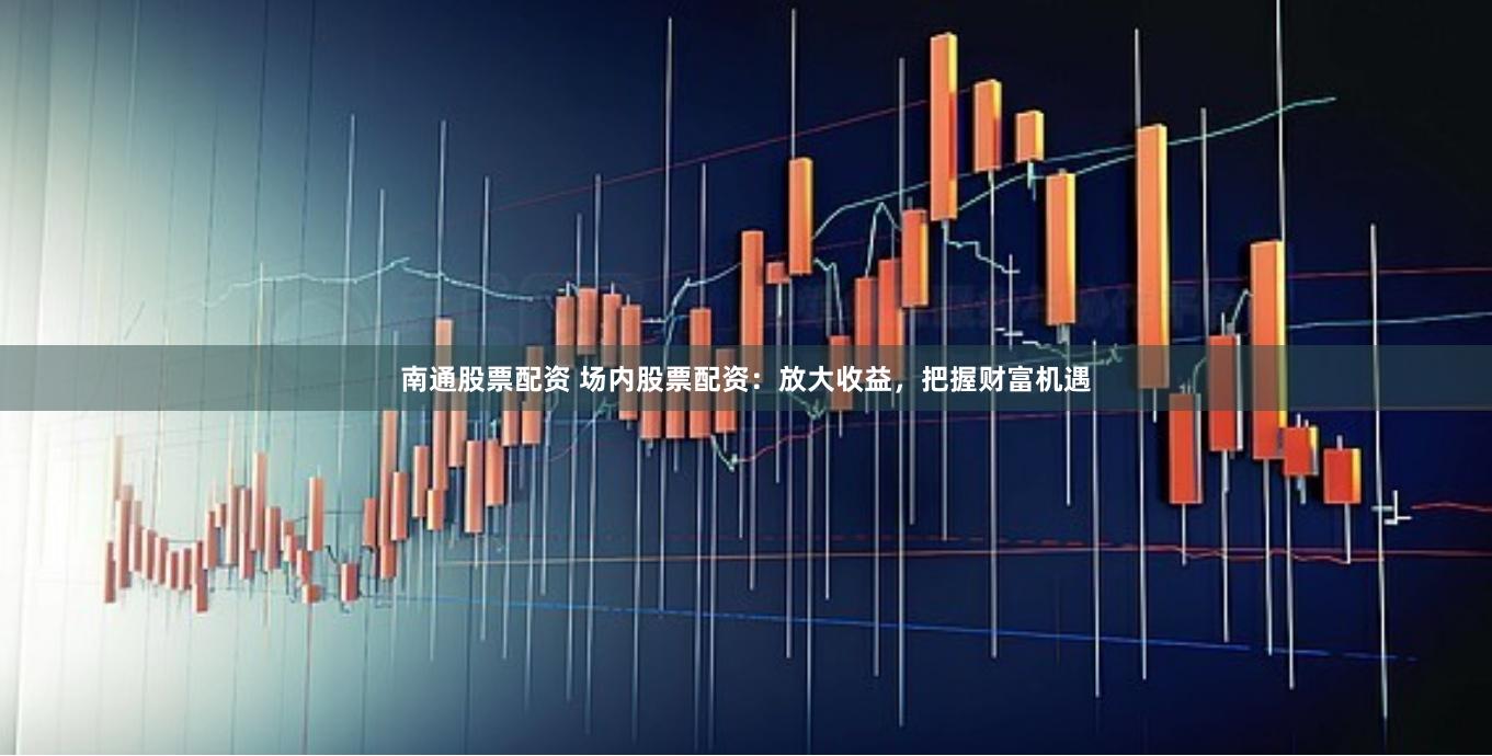 南通股票配资 场内股票配资：放大收益，把握财富机遇